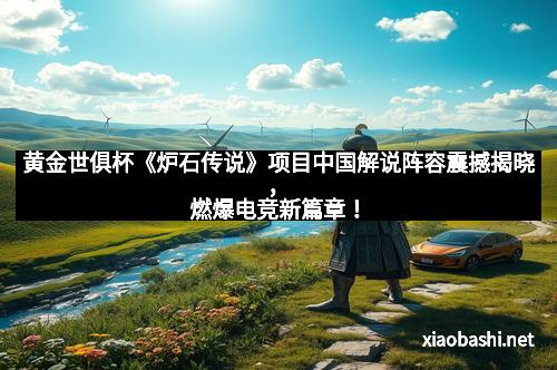 黄金世俱杯《炉石传说》项目中国解说阵容震撼揭晓,燃爆电竞新篇章!